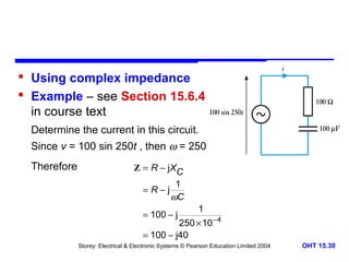  Using complex impedance
 Example – see Section 15.6.4
in course text
Determine the current in this circuit.
Since v = 100 sin 250t , then ω = 250
Therefore

Z = R − j XC
=R−j

1
ωC

= 100 − j

1

250 × 10 − 4
= 100 − j40
Storey: Electrical & Electronic Systems © Pearson Education Limited 2004

OHT 15.30

 