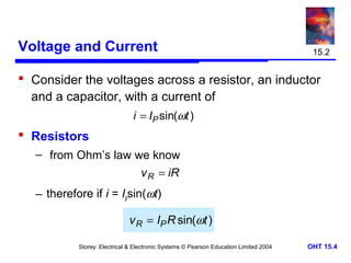 Voltage and Current

15.2

 Consider the voltages across a resistor, an inductor
and a capacitor, with a current of
i = IP sin(ωt )

 Resistors
– from Ohm’s law we know
v R = iR

– therefore if i = Ipsin(ωt)

v R = IP R sin(ωt )
Storey: Electrical & Electronic Systems © Pearson Education Limited 2004

OHT 15.4

 
