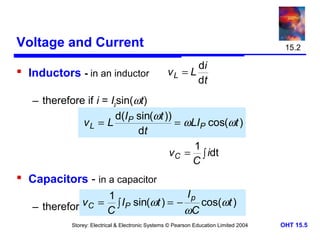 Voltage and Current
 Inductors - in an inductor

15.2

di
vL = L
dt

– therefore if i = Ipsin(ωt)
d(I sin(ωt ))
vL = L P
= ωLIP cos(ωt )
dt
1
v C = ∫ idt
C

 Capacitors - in a capacitor
Ip
1
v if = I ∫ IP sin
– therefore C i= Cpsin(ωt)(ωt ) = − ωC cos(ωt )
Storey: Electrical & Electronic Systems © Pearson Education Limited 2004

OHT 15.5

 