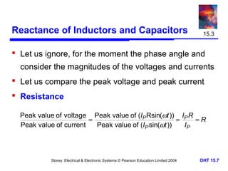 Reactance of Inductors and Capacitors

15.3

 Let us ignore, for the moment the phase angle and
consider the magnitudes of the voltages and currents
 Let us compare the peak voltage and peak current
 Resistance
Peak value of voltage Peak value of (IP Rsin(ωt )) IP R
=
=
=R
Peak value of current
Peak value of (IP sin(ωt ))
IP

Storey: Electrical & Electronic Systems © Pearson Education Limited 2004

OHT 15.7

 