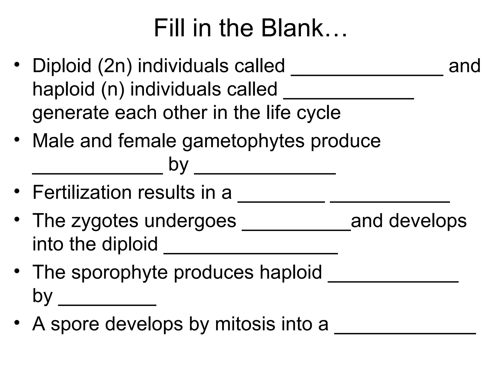 Fill in the Blank…
• Diploid (2n) individuals called ______________ and
  haploid (n) individuals called ____________
  generate each other in the life cycle
• Male and female gametophytes produce
  ____________ by _____________
• Fertilization results in a ________ ___________
• The zygotes undergoes __________and develops
  into the diploid ________________
• The sporophyte produces haploid ____________
  by _________
• A spore develops by mitosis into a _____________
 