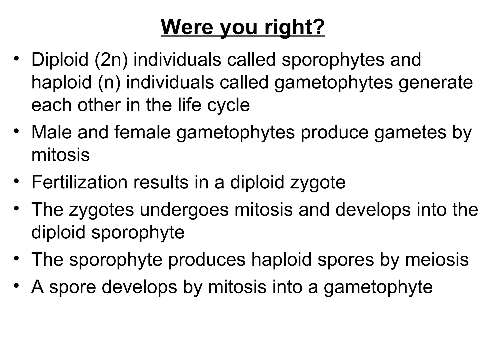 Were you right?
• Diploid (2n) individuals called sporophytes and
  haploid (n) individuals called gametophytes generate
  each other in the life cycle
• Male and female gametophytes produce gametes by
  mitosis
• Fertilization results in a diploid zygote
• The zygotes undergoes mitosis and develops into the
  diploid sporophyte
• The sporophyte produces haploid spores by meiosis
• A spore develops by mitosis into a gametophyte
 