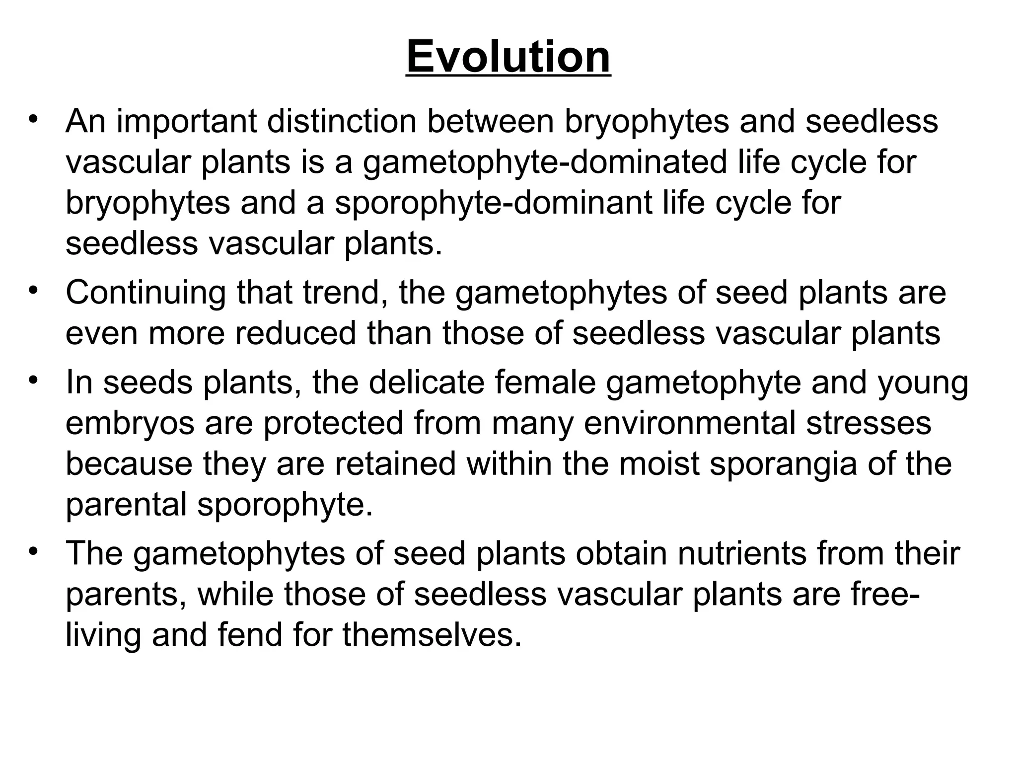 Evolution
• An important distinction between bryophytes and seedless
  vascular plants is a gametophyte-dominated life cycle for
  bryophytes and a sporophyte-dominant life cycle for
  seedless vascular plants.
• Continuing that trend, the gametophytes of seed plants are
  even more reduced than those of seedless vascular plants
• In seeds plants, the delicate female gametophyte and young
  embryos are protected from many environmental stresses
  because they are retained within the moist sporangia of the
  parental sporophyte.
• The gametophytes of seed plants obtain nutrients from their
  parents, while those of seedless vascular plants are free-
  living and fend for themselves.
 