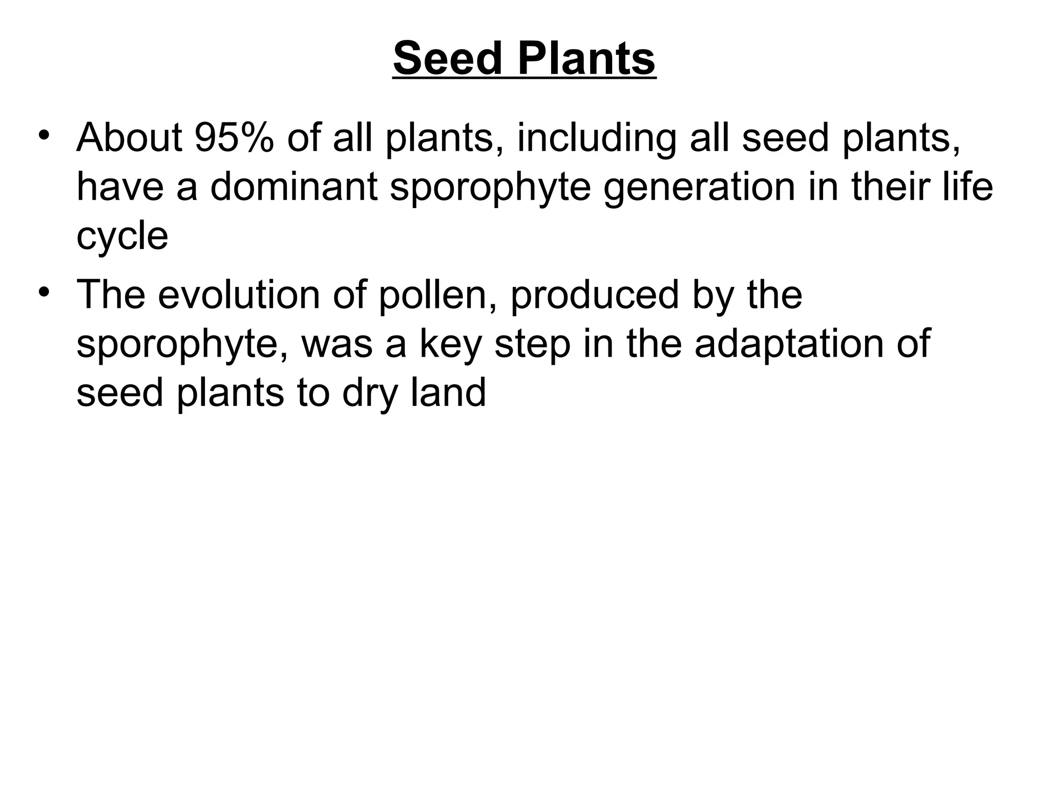 Seed Plants
• About 95% of all plants, including all seed plants,
  have a dominant sporophyte generation in their life
  cycle
• The evolution of pollen, produced by the
  sporophyte, was a key step in the adaptation of
  seed plants to dry land
 