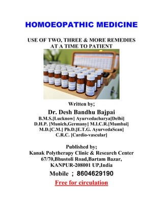 HOMOEOPATHIC MEDICINE
USE OF TWO, THREE & MORE REMEDIES
AT A TIME TO PATIENT
Written by;
Dr. Desh Bandhu Bajpai
B.M.S.[Lucknow] Ayurvedacharya[Delhi]
D.H.P. [Munich,Germany] M.I.C.R.[Mumbai]
M.D.[C.M.] Ph.D.[E.T.G. AyurvedaScan]
C.R.C. [Cardio-vascular]
Published by;
Kanak Polytherapy Clinic & Research Center
67/70,Bhustoli Road,Bartam Bazar,
KANPUR-208001 UP,India
Mobile ; 8604629190
Free for circulation
 