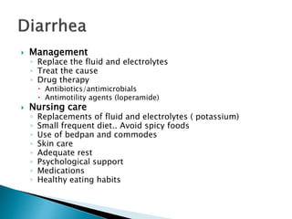  Management
◦ Replace the fluid and electrolytes
◦ Treat the cause
◦ Drug therapy
 Antibiotics/antimicrobials
 Antimotility agents (loperamide)
 Nursing care
◦ Replacements of fluid and electrolytes ( potassium)
◦ Small frequent diet.. Avoid spicy foods
◦ Use of bedpan and commodes
◦ Skin care
◦ Adequate rest
◦ Psychological support
◦ Medications
◦ Healthy eating habits
 