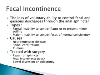  The loss of voluntary ability to control fecal and
gaseous discharges through the anal sphincter
 Types :
◦ Partial :inability to control flatus or to prevent minor
soiling
◦ Major : inability to control feces of normal consistency
 Causes
◦ Neuromuscular disease
◦ Spinal cord trauma
◦ Tumors
 Treated with surgery
◦ Repair of sphincter
◦ Fecal incontinence pouch
◦ Bowel diversion or colostomy
 