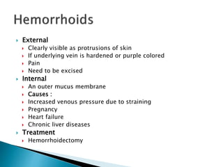 External
 Clearly visible as protrusions of skin
 If underlying vein is hardened or purple colored
 Pain
 Need to be excised
 Internal
 An outer mucus membrane
 Causes :
 Increased venous pressure due to straining
 Pregnancy
 Heart failure
 Chronic liver diseases
 Treatment
 Hemorrhoidectomy
 