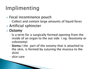  Fecal incontinence pouch
◦ Collect and contain large amounts of liquid feces
 Artificial sphincter
 Ostomy
◦ Is a term for a surgically formed opening from the
inside of an organ to the out side ( eg: ileostomy or
colostomy)
◦ Stoma ( the part of the ostomy that is attached to
the skin, is formed by suturing the mucosa to the
skin)
◦ skin care
 