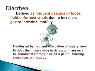Defined as frequent passage of loose,
fluid unformed stools due to increased
gastro intestinal motility
◦ Manifested by frequent evacuation of watery stool
◦ Besides the intense urge to defecate, there may
be abdominal cramps, nausea & painful burning
sensations at the anus
 