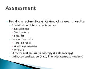  Fecal characteristics & Review of relevant results
◦ Examination of fecal specimen for
 Occult blood
 Stool culture
 Fecal fat
◦ Laboratory tests
 Total bilirubin
 Alkaline phosphate
 Amylase
◦ Direct visualization (Endoscopy & colonoscopy)
◦ Indirect visualization (x ray film with contrast medium)
 