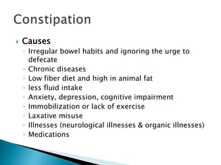  Causes
◦ Irregular bowel habits and ignoring the urge to
defecate
◦ Chronic diseases
◦ Low fiber diet and high in animal fat
◦ less fluid intake
◦ Anxiety, depression, cognitive impairment
◦ Immobilization or lack of exercise
◦ Laxative misuse
◦ Illnesses (neurological illnesses & organic illnesses)
◦ Medications
 