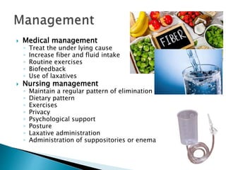  Medical management
◦ Treat the under lying cause
◦ Increase fiber and fluid intake
◦ Routine exercises
◦ Biofeedback
◦ Use of laxatives
 Nursing management
◦ Maintain a regular pattern of elimination
◦ Dietary pattern
◦ Exercises
◦ Privacy
◦ Psychological support
◦ Posture
◦ Laxative administration
◦ Administration of suppositories or enema
 