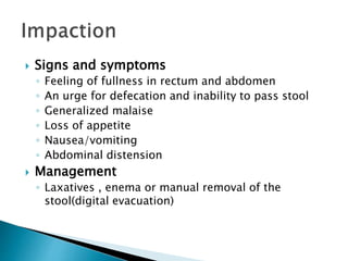  Signs and symptoms
◦ Feeling of fullness in rectum and abdomen
◦ An urge for defecation and inability to pass stool
◦ Generalized malaise
◦ Loss of appetite
◦ Nausea/vomiting
◦ Abdominal distension
 Management
◦ Laxatives , enema or manual removal of the
stool(digital evacuation)
 