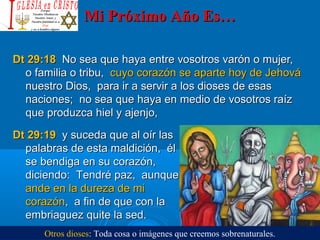 Mi Próximo Año Es…Mi Próximo Año Es…
Dt 29:18Dt 29:18 No sea que haya entre vosotros varón o mujer,No sea que haya entre vosotros varón o mujer,
o familia o tribu,o familia o tribu, cuyo corazón se aparte hoy de Jehovácuyo corazón se aparte hoy de Jehová
nuestro Dios, para ir a servir a los dioses de esasnuestro Dios, para ir a servir a los dioses de esas
naciones; no sea que haya en medio de vosotros raíznaciones; no sea que haya en medio de vosotros raíz
que produzca hiel y ajenjo,que produzca hiel y ajenjo,
Dt 29:19Dt 29:19 y suceda que al oír lasy suceda que al oír las
palabras de esta maldición, élpalabras de esta maldición, él
se bendiga en su corazón,se bendiga en su corazón,
diciendo: Tendré paz, aunquediciendo: Tendré paz, aunque
ande en la dureza de miande en la dureza de mi
corazóncorazón, a fin de que con la, a fin de que con la
embriaguez quite la sed.embriaguez quite la sed.
Otros dioses: Toda cosa o imágenes que creemos sobrenaturales.
 