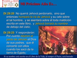 Mi Próximo Año Es…Mi Próximo Año Es…
Dt 29:20Dt 29:20 No querrá Jehová perdonarlo, sino queNo querrá Jehová perdonarlo, sino que
entoncesentonces humeará la ira de Jehováhumeará la ira de Jehová y su celo sobrey su celo sobre
el tal hombre, y se asentará sobre él toda maldiciónel tal hombre, y se asentará sobre él toda maldición
escrita en este libro, yescrita en este libro, y Jehová borrará su nombreJehová borrará su nombre
de debajo del cielo;de debajo del cielo;
Dt 29:25Dt 29:25 Y responderán:Y responderán:
Por cuantoPor cuanto dejaron eldejaron el
pacto de Jehovápacto de Jehová el Diosel Dios
de sus padres, que élde sus padres, que él
concertó con ellosconcertó con ellos
cuando los sacó de lacuando los sacó de la
tierra de Egipto,tierra de Egipto,
Si su nombre está escrito en el Libro de la Vida, al romper el Pacto, será borrado
 