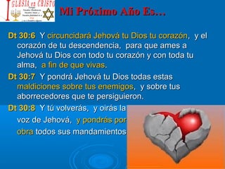 Mi Próximo Año Es…Mi Próximo Año Es…
Dt 30:6Dt 30:6 YY circuncidará Jehová tu Dios tu corazóncircuncidará Jehová tu Dios tu corazón, y el, y el
corazón de tu descendencia, para que ames acorazón de tu descendencia, para que ames a
Jehová tu Dios con todo tu corazón y con toda tuJehová tu Dios con todo tu corazón y con toda tu
alma,alma, a fin de que vivasa fin de que vivas..
Dt 30:7Dt 30:7 Y pondrá Jehová tu Dios todas estasY pondrá Jehová tu Dios todas estas
maldiciones sobre tus enemigosmaldiciones sobre tus enemigos, y sobre tus, y sobre tus
aborrecedores que te persiguieron.aborrecedores que te persiguieron.
Dt 30:8Dt 30:8 Y tú volverás, y oirás laY tú volverás, y oirás la
voz de Jehová,voz de Jehová, y pondrás pory pondrás por
obraobra todos sus mandamientos que yo te ordeno hoy.todos sus mandamientos que yo te ordeno hoy.
 