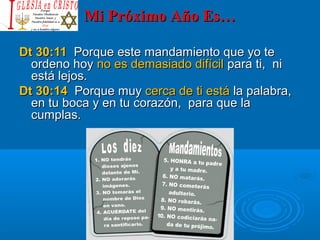 Mi Próximo Año Es…Mi Próximo Año Es…
Dt 30:11Dt 30:11 Porque este mandamiento que yo tePorque este mandamiento que yo te
ordeno hoyordeno hoy no es demasiado difícilno es demasiado difícil para ti, nipara ti, ni
está lejos.está lejos.
Dt 30:14Dt 30:14 Porque muyPorque muy cerca de ti estácerca de ti está la palabra,la palabra,
en tu boca y en tu corazón, para que laen tu boca y en tu corazón, para que la
cumplas.cumplas.
 