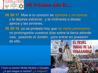Mi Próximo Año Es…Mi Próximo Año Es…
Dt 30:17Dt 30:17 Mas si tu corazón seMas si tu corazón se apartare y no oyeres,apartare y no oyeres,
y te dejares extraviar, y te inclinares a diosesy te dejares extraviar, y te inclinares a dioses
ajenos y les sirvieres,ajenos y les sirvieres,
Dt 30:18Dt 30:18 yo os protesto hoy queyo os protesto hoy que de cierto pereceréisde cierto pereceréis;;
no prolongaréis vuestros días sobre la tierra adondeno prolongaréis vuestros días sobre la tierra adonde
vais, pasando el Jordán, para entrar en posesiónvais, pasando el Jordán, para entrar en posesión
de ella.de ella.
Cristo es nuestro Molde Modelo y Ejemplo,
¿A qué imagen se inclinó? ¡¡A ninguna!!
 