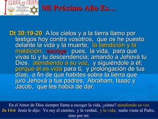 Mi Próximo Año Es…Mi Próximo Año Es…
Dt 30:19-20Dt 30:19-20 A los cielos y a la tierra llamo porA los cielos y a la tierra llamo por
testigos hoy contra vosotros, que os he puestotestigos hoy contra vosotros, que os he puesto
delante la vida y la muerte,delante la vida y la muerte, la bendición y lala bendición y la
maldición;maldición; escogeescoge, pues, la vida, para que, pues, la vida, para que
vivas tú y tu descendencia;vivas tú y tu descendencia; amando a Jehová tuamando a Jehová tu
DiosDios, atendiendo a su voz,, atendiendo a su voz, y siguiéndole a él;y siguiéndole a él;
porque él es vidaporque él es vida para ti, y prolongación de tuspara ti, y prolongación de tus
días; a fin de que habites sobre la tierra quedías; a fin de que habites sobre la tierra que
juró Jehová a tus padres, Abraham, Isaac yjuró Jehová a tus padres, Abraham, Isaac y
Jacob, que les había de dar.Jacob, que les había de dar.
En el Amor de Dios siempre llama a escoger la vida, ¿cómo? atendiendo su voz
Jn 14:6 Jesús le dijo: Yo soy el camino, y la verdad, y la vida; nadie viene al Padre,
sino por mí.
 