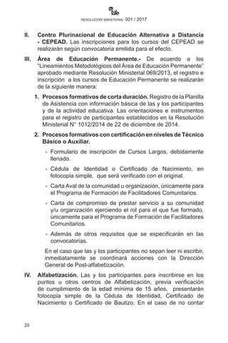 20
resolución ministerial 001 / 2017
II.	 Centro Plurinacional de Educación Alternativa a Distancia
- CEPEAD. Las inscripciones para los cursos del CEPEAD se
realizarán según convocatoria emitida para el efecto.
III.	Área de Educación Permanente.- De acuerdo a los
“Lineamientos Metodológicos del Área de Educación Permanente”
aprobado mediante Resolución Ministerial 069/2013, el registro e
inscripción a los cursos de Educación Permanente se realizarán
de la siguiente manera:
	 1.	 Procesos formativos de corta duración. Registro de la Planilla
de Asistencia con información básica de las y los participantes
y de la actividad educativa. Las orientaciones e instrumentos
para el registro de participantes establecidos en la Resolución
Ministerial N° 1012/2014 de 22 de diciembre de 2014.
	 2.	 Procesos formativos con certificación en niveles de Técnico
Básico o Auxiliar.
	 -	Formulario de inscripción de Cursos Largos, debidamente
llenado.
	 -	 Cédula de Identidad o Certificado de Nacimiento, en
fotocopia simple,  que será verificado con el original.
	 -	 Carta Aval de la comunidad u organización, únicamente para
el Programa de Formación de Facilitadores Comunitarios.
	 -	Carta de compromiso de prestar servicio a su comunidad
y/u organización ejerciendo el rol para el que fue formado,
únicamente para el Programa de Formación de Facilitadores
Comunitarios.
	 -	 Además de otros requisitos que se especificarán en las
convocatorias.
En el caso que las y los participantes no sepan leer ni escribir,
inmediatamente se coordinará acciones con la Dirección
General de Post-alfabetización.
IV.	Alfabetización. Las y los participantes para inscribirse en los
puntos u otros centros de Alfabetización, previa verificación
de cumplimiento de la edad mínima de 15 años, presentarán
fotocopia simple de la Cédula de Identidad, Certificado de
Nacimiento o Certificado de Bautizo. En el caso de no contar
 