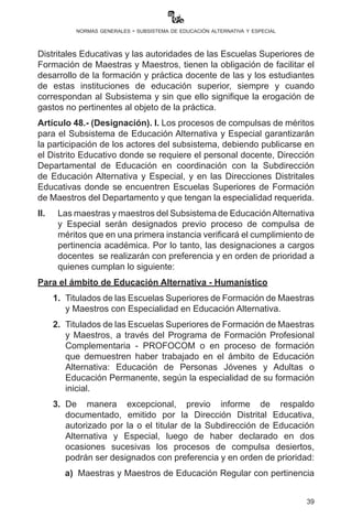 39
normas generales - subsistema de educación alternativa y especial
Distritales Educativas y las autoridades de las Escuelas Superiores de
Formación de Maestras y Maestros, tienen la obligación de facilitar el
desarrollo de la formación y práctica docente de las y los estudiantes
de estas instituciones de educación superior, siempre y cuando
correspondan al Subsistema y sin que ello signifique la erogación de
gastos no pertinentes al objeto de la práctica.
Artículo 48.- (Designación). I. Los procesos de compulsas de méritos
para el Subsistema de Educación Alternativa y Especial garantizarán
la participación de los actores del subsistema, debiendo publicarse en
el Distrito Educativo donde se requiere el personal docente, Dirección
Departamental de Educación en coordinación con la Subdirección
de Educación Alternativa y Especial, y en las Direcciones Distritales
Educativas donde se encuentren Escuelas Superiores de Formación
de Maestros del Departamento y que tengan la especialidad requerida.
II.	 Las maestras y maestros del Subsistema de EducaciónAlternativa
y Especial serán designados previo proceso de compulsa de
méritos que en una primera instancia verificará el cumplimiento de
pertinencia académica. Por lo tanto, las designaciones a cargos
docentes se realizarán con preferencia y en orden de prioridad a
quienes cumplan lo siguiente:
Para el ámbito de Educación Alternativa - Humanístico
	 1.	 Titulados de las Escuelas Superiores de Formación de Maestras
y Maestros con Especialidad en Educación Alternativa.
	2.	 Titulados de las Escuelas Superiores de Formación de Maestras
y Maestros, a través del Programa de Formación Profesional
Complementaria - PROFOCOM o en proceso de formación
que demuestren haber trabajado en el ámbito de Educación
Alternativa: Educación de Personas Jóvenes y Adultas o
Educación Permanente, según la especialidad de su formación
inicial.
	3.	De manera excepcional, previo informe de respaldo
documentado, emitido por la Dirección Distrital Educativa,
autorizado por la o el titular de la Subdirección de Educación
Alternativa y Especial, luego de haber declarado en dos
ocasiones sucesivas los procesos de compulsa desiertos,
podrán ser designados con preferencia y en orden de prioridad:
	 a)	 Maestras y Maestros de Educación Regular con pertinencia
 