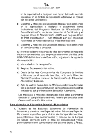 40
resolución ministerial 001 / 2017
en la especialidad a designar, que hayan brindado servicio
educativo en el ámbito de Educación Alternativa al menos
por tres años verificables.
	 b)	 Maestras y Maestros de Educación Regular con pertinencia
en la especialidad a designar y experiencia como
facilitadores del Programa Nacional de Alfabetización y
Post-alfabetización, debiendo presentar el Certificado y el
Registro Único de Alfabetización - RUAL o el Registro Único
de Post-alfabetización - RUP, otorgado por los Programas
Nacionales de Alfabetización y/o Post-alfabetización.
	 c)	 Maestras y maestros de Educación Regular con pertinencia
en la especialidad a designar.
		 El Informe debidamente aprobado y los documentos de respaldo
deberán ser remitidos para su procesamiento en planillas de la
UGP-SEP del Ministerio de Educación, adjuntando la siguiente
documentación:
	 a)	 Memorándum de designación.
	 b)	 Registro Docente Administrativo.
	 c)	 Copia de las tres Convocatorias de Compulsa de Méritos
publicadas por el lapso de tres días, tanto en la Dirección
Distrital Educativa como en la Subdirección de Educación
Alternativa y Especial.
	 d)	 Acta de las tres Compulsas de Méritos debidamente firmadas
por la comisión que comprueben la inexistencia de maestras
y maestros con pertinencia en Educación Alternativa.
Las Maestras o Maestros designados bajo estos parámetros
firmarán un compromiso de servicio mínimo por dos años en el
Centro de Educación Alternativa.
Para el ámbito de Educación Especial - Humanística
	1.	 Titulados de las Escuelas Superiores de Formación de
Maestras y Maestros con Especialidad en Educación Especial.
De manera específica, para el área de discapacidad auditiva,  
preferiblemente con conocimientos y manejo de la Lengua
de Señas Boliviana; para el área de discapacidad visual,
preferiblemente con conocimientos de Sistema Braille y Ábaco.
 