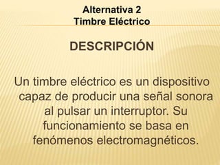 Alternativa 2 
Timbre Eléctrico 
DESCRIPCIÓN 
Un timbre eléctrico es un dispositivo 
capaz de producir una señal sonora 
al pulsar un interruptor. Su 
funcionamiento se basa en 
fenómenos electromagnéticos. 
 