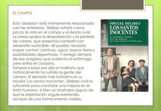 Esta 'obsesión' está íntimamente relacionada
con las anteriores. Delibes retrató como
pocos la vida en el campo y el éxodo rural.
Le preocupaba la despoblación y la pérdida
de valores, que proponía combatir con
desarrollo sostenible: «El pueblo necesita
mayor confort: caminos, agua, buena tierra y
posibilidades deportivas». Y renegó siempre
de ese progreso que «calienta el estómago
pero enfría el corazón».
Tampoco pasó por alto el maltrato que
históricamente ha sufrido la gente del
campo. El ejemplo más ilustrativo es su
novela 'Los santos inocentes'. Delibes vivió lo
suficiente para constatar una mejora en el
trato humano, si bien se mostraba seguro de
que la explotación seguía existiendo,
aunque de una forma «menos visible».
EL CAMPO
 