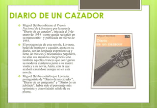 DIARIO DE UN CAZADOR
 Miguel Delibes obtiene el Premio
Nacional de Literatura por la novela
"Diario de un cazador", iniciada el 5 de
enero de 1954 –como queda recogido en
su manuscrito– y publicada en marzo de
1955.
 El protagonista de esta novela, Lorenzo,
bedel de instituto y cazador, anota en su
diario, con un lenguaje expresionista y
lleno de matices y resonancias populares,
no sólo sus andanzas cinegéticas sino
también aquellos trances que configuran
su modesta existencia junto a su madre
viuda y a su novia, Anita, con la que
acabará casándose aunque no en esta
novela.
 Miguel Delibes señaló que Lorenzo,
protagonista de "Diario de un cazador",
"Diario de un emigrante" y "Diario de un
jubilado", había sido el personaje más
optimista y desenfadado salido de su
pluma.
 