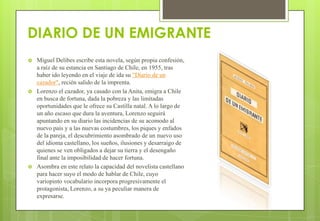 DIARIO DE UN EMIGRANTE
 Miguel Delibes escribe esta novela, según propia confesión,
a raíz de su estancia en Santiago de Chile, en 1955, tras
haber ido leyendo en el viaje de ida su "Diario de un
cazador", recién salido de la imprenta.
 Lorenzo el cazador, ya casado con la Anita, emigra a Chile
en busca de fortuna, dada la pobreza y las limitadas
oportunidades que le ofrece su Castilla natal. A lo largo de
un año escaso que dura la aventura, Lorenzo seguirá
apuntando en su diario las incidencias de su acomodo al
nuevo país y a las nuevas costumbres, los piques y enfados
de la pareja, el descubrimiento asombrado de un nuevo uso
del idioma castellano, los sueños, ilusiones y desarraigo de
quienes se ven obligados a dejar su tierra y el desengaño
final ante la imposibilidad de hacer fortuna.
 Asombra en este relato la capacidad del novelista castellano
para hacer suyo el modo de hablar de Chile, cuyo
variopinto vocabulario incorpora progresivamente el
protagonista, Lorenzo, a su ya peculiar manera de
expresarse.
 