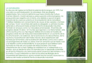 LA NATURALEZA
Su discurso de ingreso en la Real Academia de la Lengua, en 1975, fue
una oda a su principal pasión: la naturaleza. Este «ecologista
adelantado», tal y como lo definió la que fuera ministra de Cultura
Carmen Alborch, mostró siempre su preocupación ante el progreso, no
porque éste sea negativo en sí mismo, sino debido a que en la gran
mayoría de los casos se sustenta en la aniquilación de la naturaleza.
Y Delibes hablaba con conocimiento de causa: el de cazador y hombre
de campo. Ya en 'La sombra del ciprés es alargada', su primera novela,
defendía a ultranza el medio ambiente frente al desarrollo industrial.
También en ensayos como 'La naturaleza amenazada', 'El sentido del
progreso desde mi obra'. 'Un mundo que agoniza' o 'La tierra herida', este
último escrito junto a su hijo Miguel. Delibes renunciaba al modelo de
progreso si éste «ha de traducirse inexorablemente en un aumento de la
incomunicación y la violencia, de la autocracia y la desconfianza, de la
injusticia y la prostitución del medio natural, de la explotación del
hombre por el hombre y de la exaltación del dinero como único valor».
Los protagonistas de todas sus obras viven en armonía con el medio rural
y se rebelan contra el desarrollismo, lo que propició que Delibes fuera
tachado en más de una ocasión de «reaccionario». Una mala
interpretación de sus tesis: Delibes en realidad fue un adelantado a su
tiempo, que ya desde los años 70 clamaba por un desarrollo sostenible,
en el que la máquina y la ciencia estuvieran al servicio del hombre y no a
la inversa. Sí supo interpretar sus tesis la Facultad de Biología de la
Universidad de Salamanca, que lo nombró doctor honoris causa «por su
defensa del medio ambiente frente al desarrollo industrial».
 