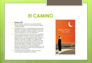 El CAMINO
 Destino, 1950
 En "El camino", tercera de sus novelas, Miguel
Delibes encuentra su voz y estilo narrativos según
confesión propia.
 La infancia vuelve a ser protagonista en este relato
delibeano. El pueblo cántabro de Molledo Portolín,
lugar en el que pasó su propia infancia y origen de
su familia paterna, le sirve de inspiración.
 Daniel, el Mochuelo, la noche anterior a su partida
a la ciudad para estudiar, evoca sus once años en el
pueblo que le vio nacer y en el que transcurrió su
infancia junto a sus inseparables amigos, Roque, el
Moñigo, y Germán, el Tiñoso. Las andanzas de
estos tres niños, cuya amistad es también truncada
por la muerte de uno de ellos como ocurría en "La
sombra del ciprés es alargada", llenan las páginas
de este bello relato, en el que se conjugan la
ternura, un sutil lirismo y un delicado humor con la
profunda comunión y sintonía de los personajes con
el entorno y la naturaleza.
 El estilo narrativo de Delibes, fresco y directo,
cobra categoría magistral en esta obra.
 