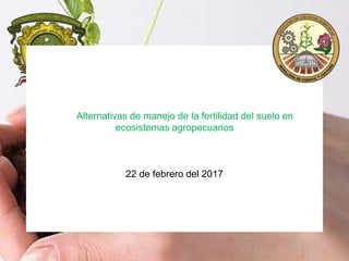 Alternativas de manejo de la fertilidad del suelo en
ecosistemas agropecuarios
22 de febrero del 2017
 