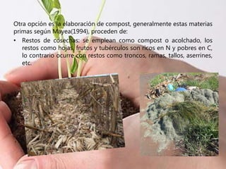 Otra opción es la elaboración de compost, generalmente estas materias
primas según Mayea(1994), proceden de:
• Restos de cosechas: se emplean como compost o acolchado, los
restos como hojas, frutos y tubérculos son ricos en N y pobres en C,
lo contrario ocurre con restos como troncos, ramas, tallos, aserrines,
etc.
 