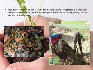 • Residuos urbanos: se refiere a todos aquellos restos orgánicos procedentes
del sector domestico, como pueden ser basura, los restos de cocina, restos
de mercados agrícolas, etc.
 