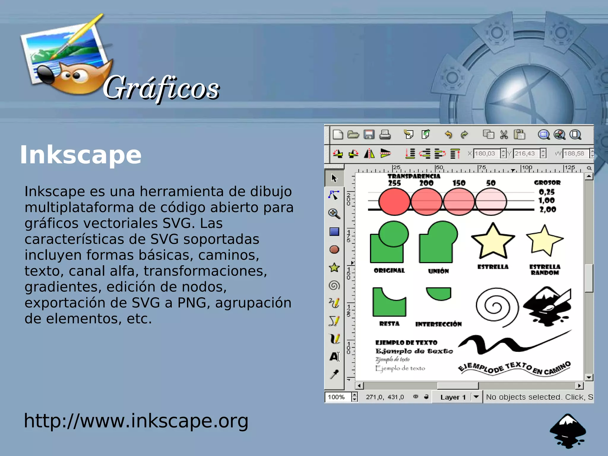 Gráficos

Inkscape
Inkscape es una herramienta de dibujo
multiplataforma de código abierto para
gráficos vectoriales SVG. Las
características de SVG soportadas
incluyen formas básicas, caminos,
texto, canal alfa, transformaciones,
gradientes, edición de nodos,
exportación de SVG a PNG, agrupación
de elementos, etc.




http://www.inkscape.org
 