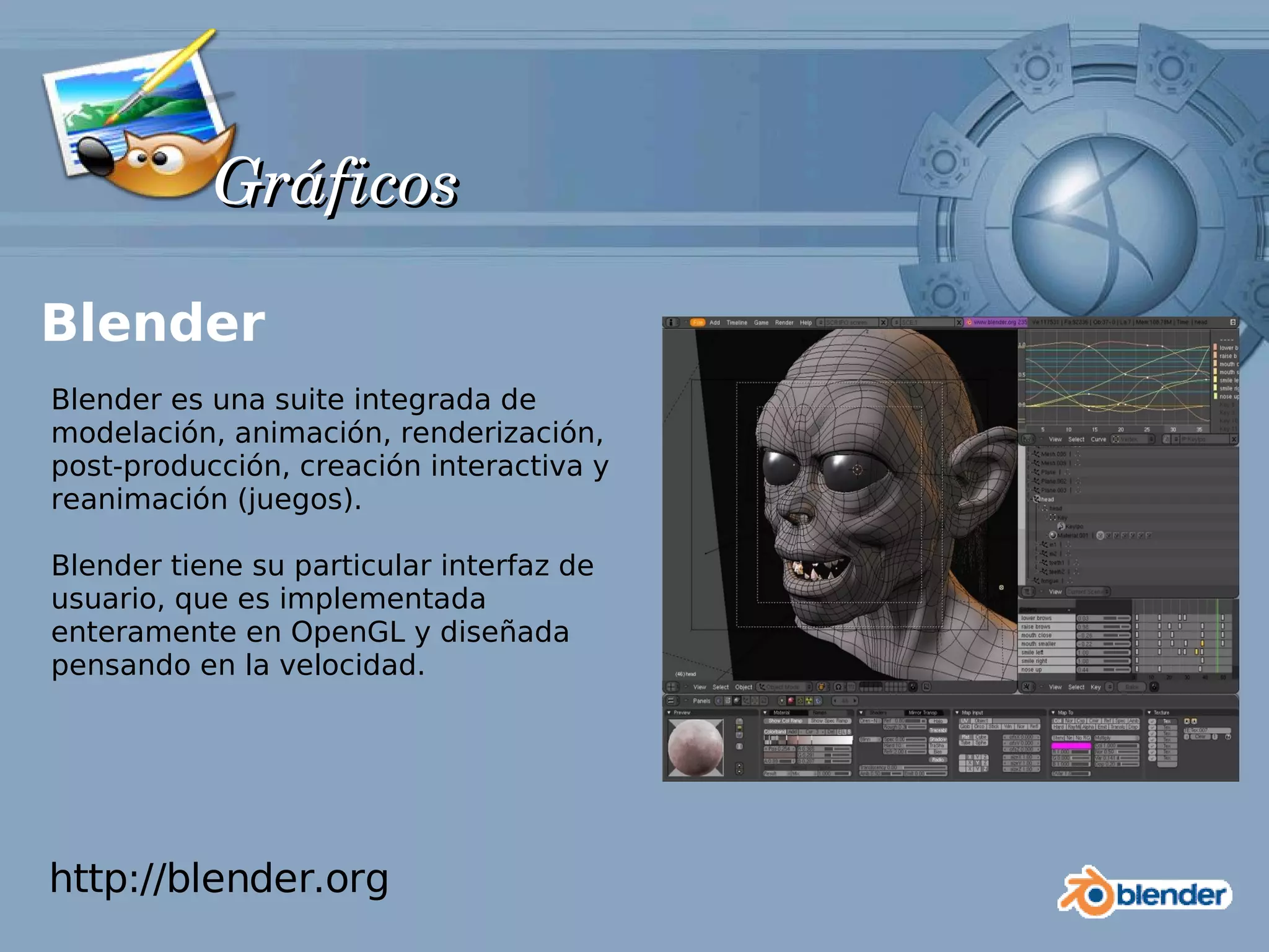 Gráficos

Blender
Blender es una suite integrada de
modelación, animación, renderización,
post-producción, creación interactiva y
reanimación (juegos).

Blender tiene su particular interfaz de
usuario, que es implementada
enteramente en OpenGL y diseñada
pensando en la velocidad.




http://blender.org
 