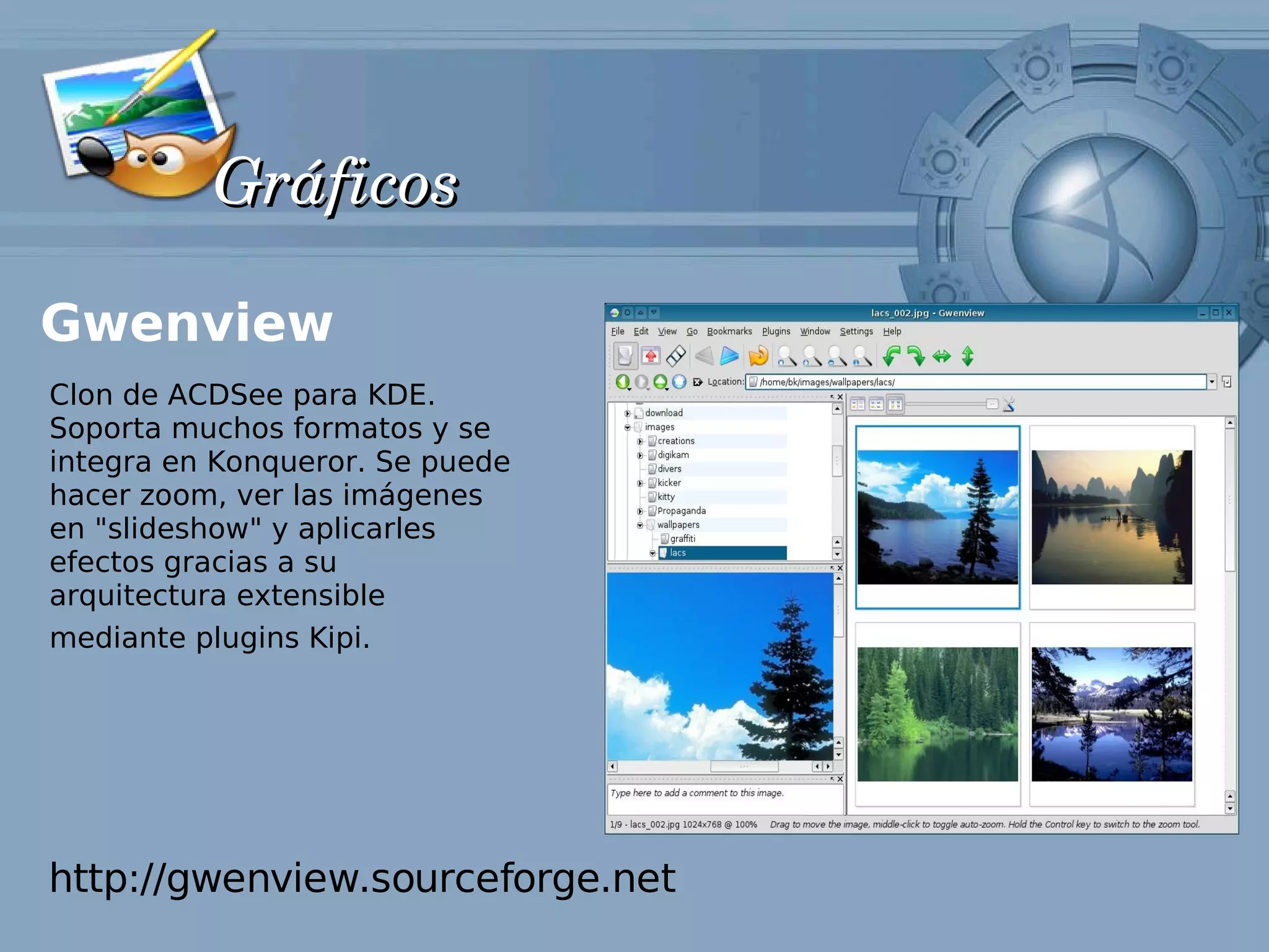 Gráficos

Gwenview
Clon de ACDSee para KDE.
Soporta muchos formatos y se
integra en Konqueror. Se puede
hacer zoom, ver las imágenes
en "slideshow" y aplicarles
efectos gracias a su
arquitectura extensible
mediante plugins Kipi.




http://gwenview.sourceforge.net
 