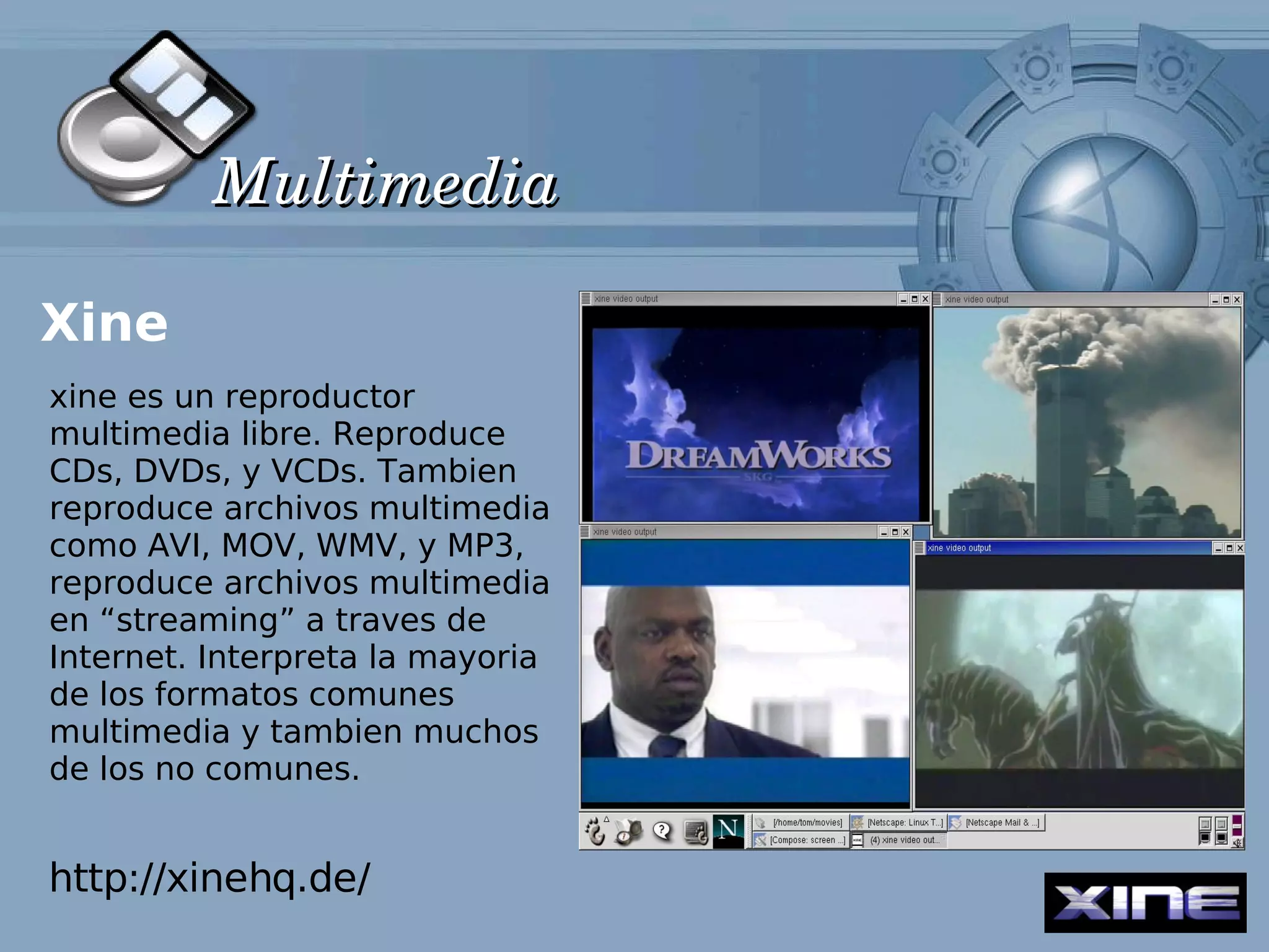 Multimedia

Xine
xine es un reproductor
multimedia libre. Reproduce
CDs, DVDs, y VCDs. Tambien
reproduce archivos multimedia
como AVI, MOV, WMV, y MP3,
reproduce archivos multimedia
en “streaming” a traves de
Internet. Interpreta la mayoria
de los formatos comunes
multimedia y tambien muchos
de los no comunes.


http://xinehq.de/
 