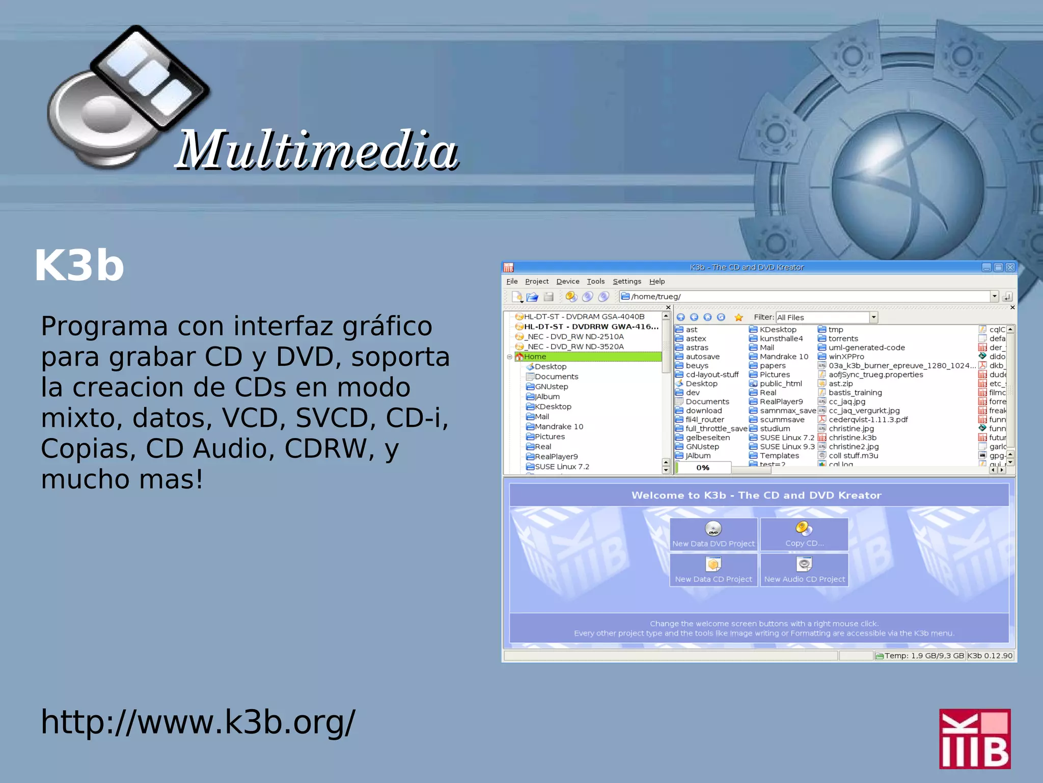 Multimedia

K3b
Programa con interfaz gráfico
para grabar CD y DVD, soporta
la creacion de CDs en modo
mixto, datos, VCD, SVCD, CD-i,
Copias, CD Audio, CDRW, y
mucho mas!




http://www.k3b.org/
 