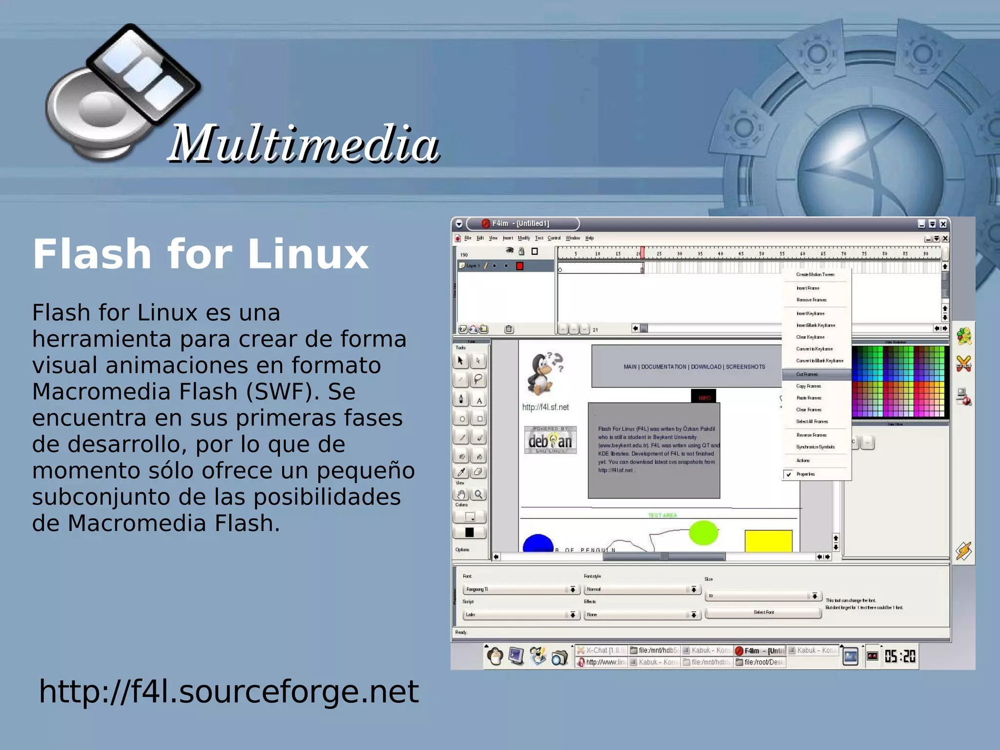 Multimedia

Flash for Linux
Flash for Linux es una
herramienta para crear de forma
visual animaciones en formato
Macromedia Flash (SWF). Se
encuentra en sus primeras fases
de desarrollo, por lo que de
momento sólo ofrece un pequeño
subconjunto de las posibilidades
de Macromedia Flash.




http://f4l.sourceforge.net
 