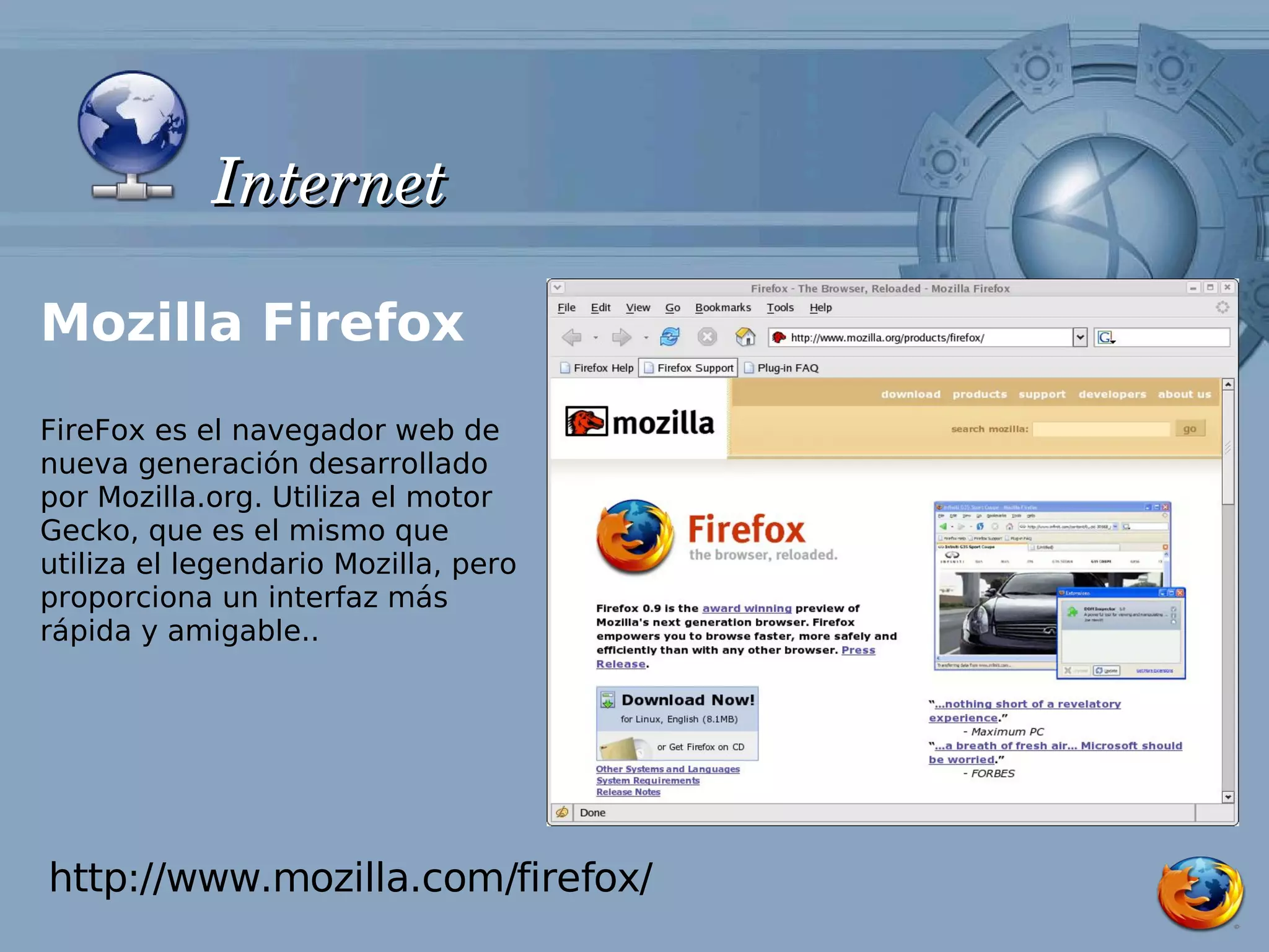 Internet

Mozilla Firefox
FireFox es el navegador web de
nueva generación desarrollado
por Mozilla.org. Utiliza el motor
Gecko, que es el mismo que
utiliza el legendario Mozilla, pero
proporciona un interfaz más
rápida y amigable..




http://www.mozilla.com/firefox/
 