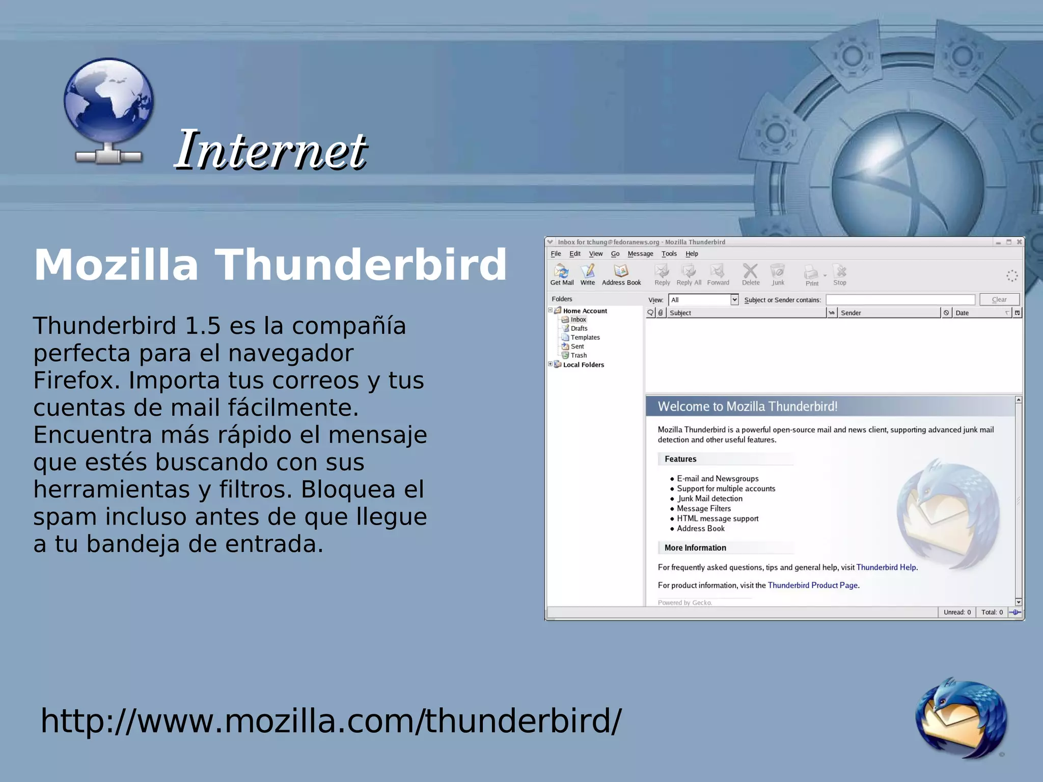 Internet

Mozilla Thunderbird
Thunderbird 1.5 es la compañía
perfecta para el navegador
Firefox. Importa tus correos y tus
cuentas de mail fácilmente.
Encuentra más rápido el mensaje
que estés buscando con sus
herramientas y filtros. Bloquea el
spam incluso antes de que llegue
a tu bandeja de entrada.




http://www.mozilla.com/thunderbird/
 
