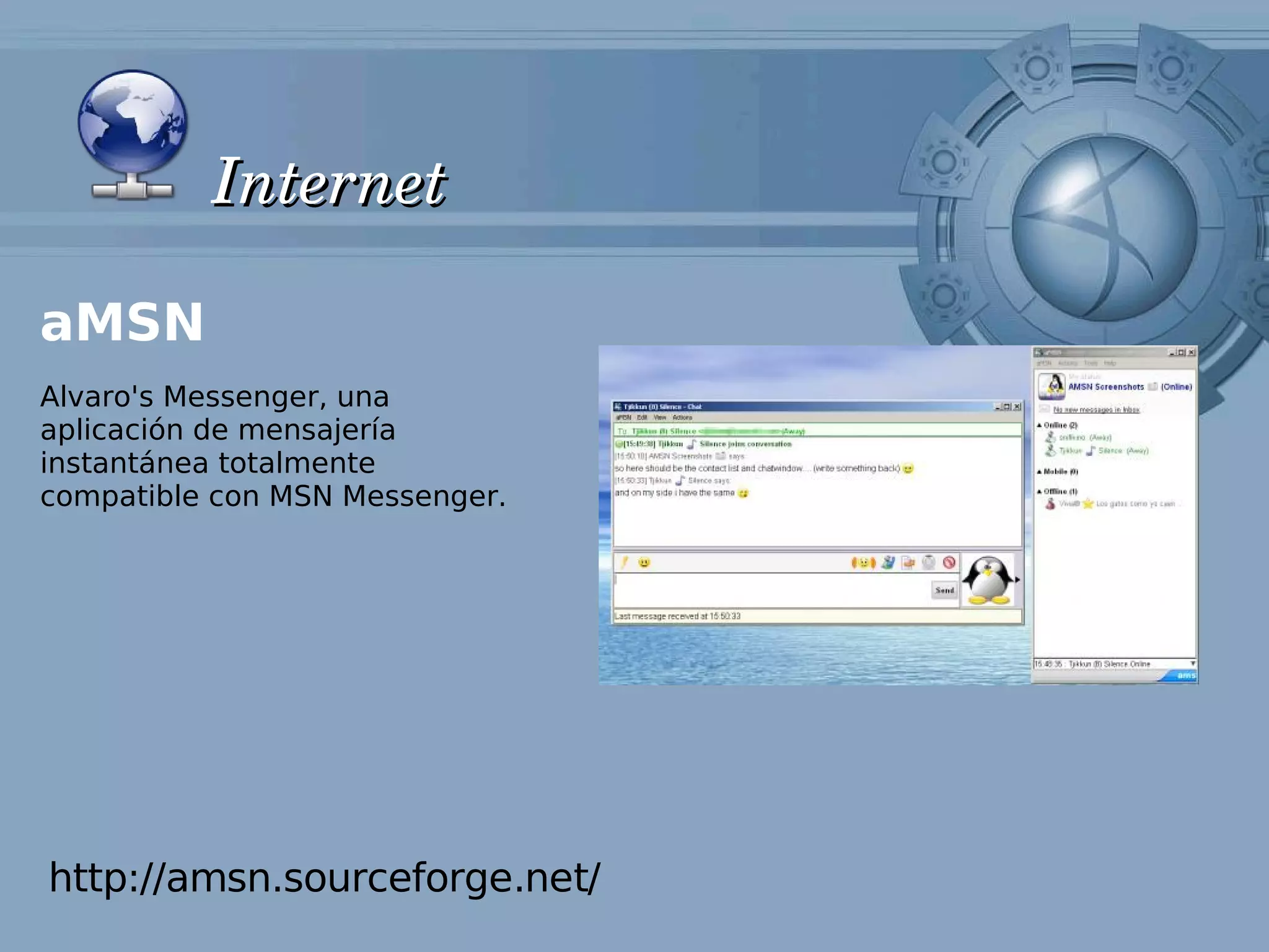 Internet

aMSN
Alvaro's Messenger, una
aplicación de mensajería
instantánea totalmente
compatible con MSN Messenger.




http://amsn.sourceforge.net/
 