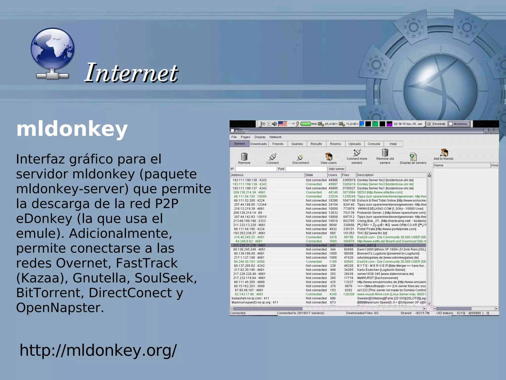 Internet

mldonkey
Interfaz gráfico para el
servidor mldonkey (paquete
mldonkey-server) que permite
la descarga de la red P2P
eDonkey (la que usa el
emule). Adicionalmente,
permite conectarse a las
redes Overnet, FastTrack
(Kazaa), Gnutella, SoulSeek,
BitTorrent, DirectConect y
OpenNapster.


http://mldonkey.org/
 