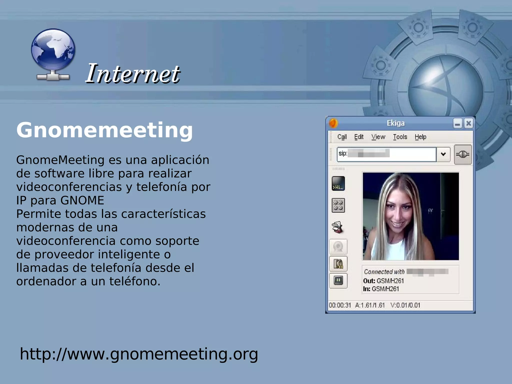 Internet

Gnomemeeting
GnomeMeeting es una aplicación
de software libre para realizar
videoconferencias y telefonía por
IP para GNOME
Permite todas las características
modernas de una
videoconferencia como soporte
de proveedor inteligente o
llamadas de telefonía desde el
ordenador a un teléfono.




http://www.gnomemeeting.org
 