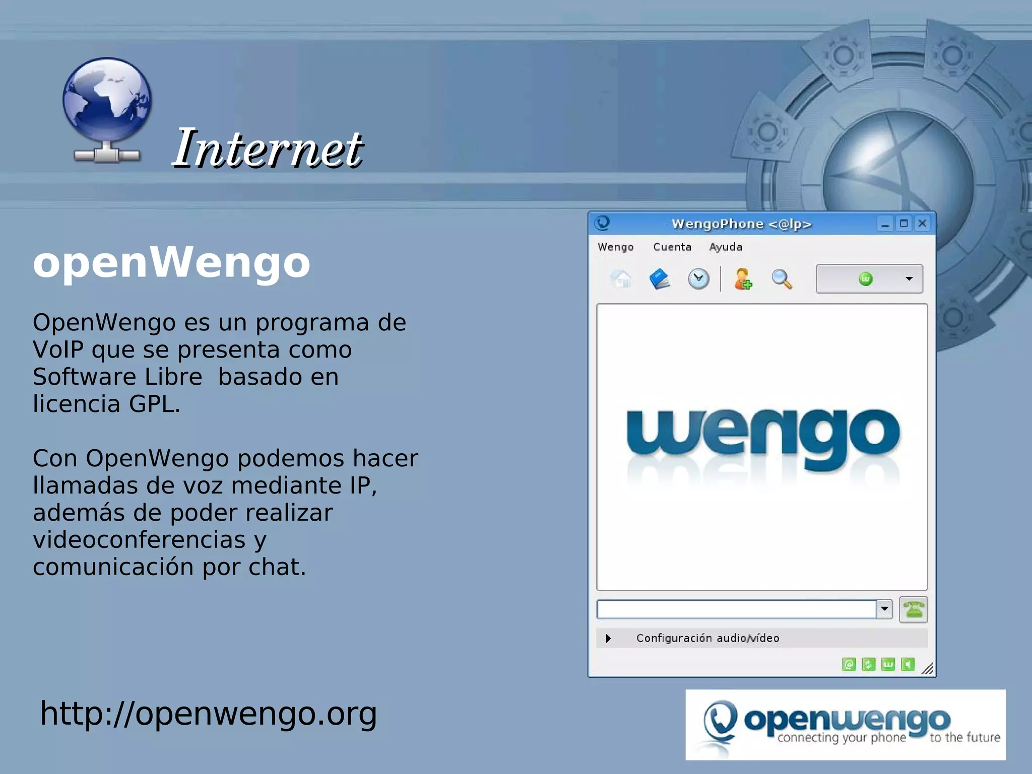 Internet

openWengo
OpenWengo es un programa de
VoIP que se presenta como
Software Libre basado en
licencia GPL.

Con OpenWengo podemos hacer
llamadas de voz mediante IP,
además de poder realizar
videoconferencias y
comunicación por chat.




http://openwengo.org
 