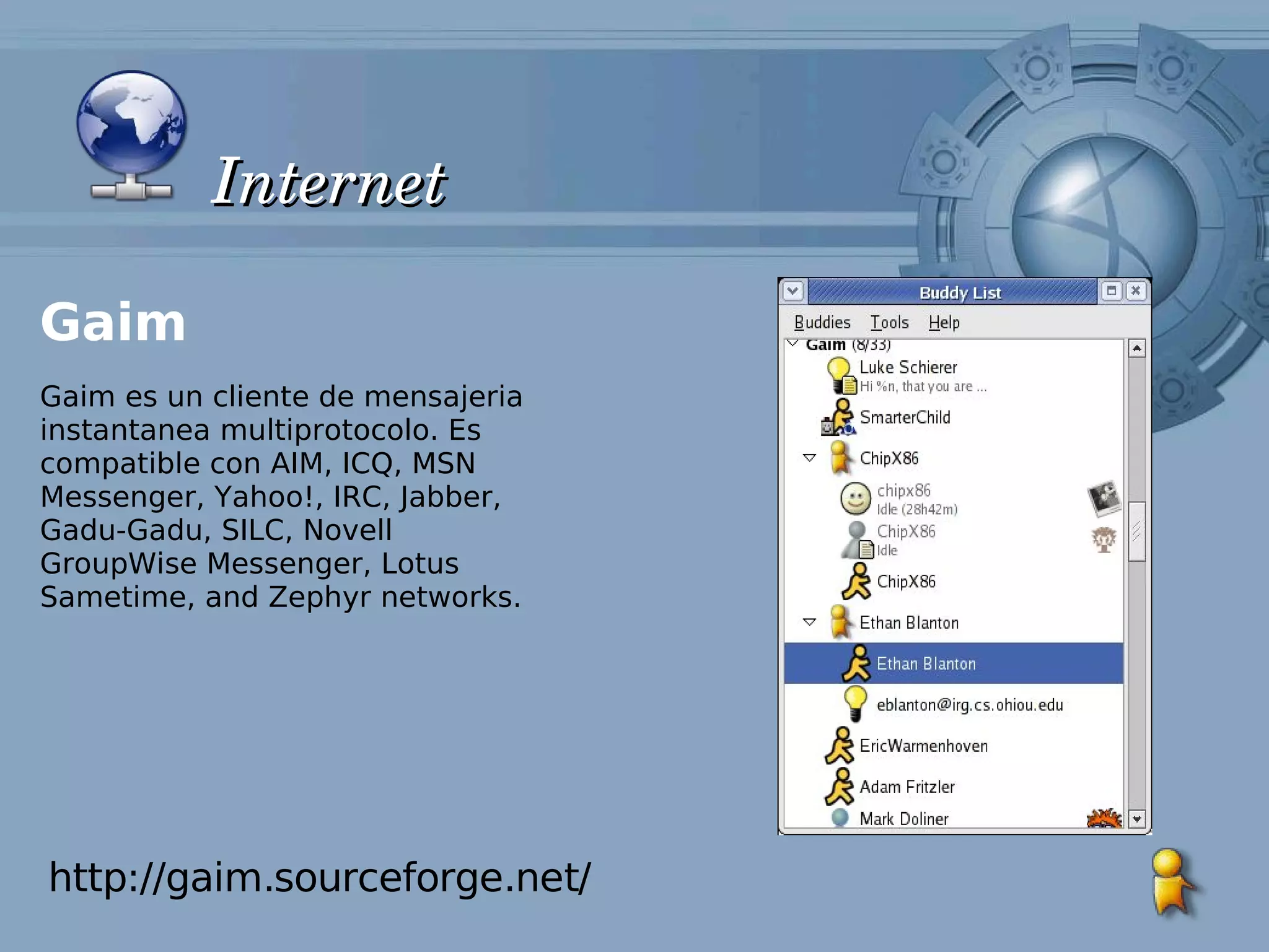 Internet

Gaim
Gaim es un cliente de mensajeria
instantanea multiprotocolo. Es
compatible con AIM, ICQ, MSN
Messenger, Yahoo!, IRC, Jabber,
Gadu-Gadu, SILC, Novell
GroupWise Messenger, Lotus
Sametime, and Zephyr networks.




http://gaim.sourceforge.net/
 