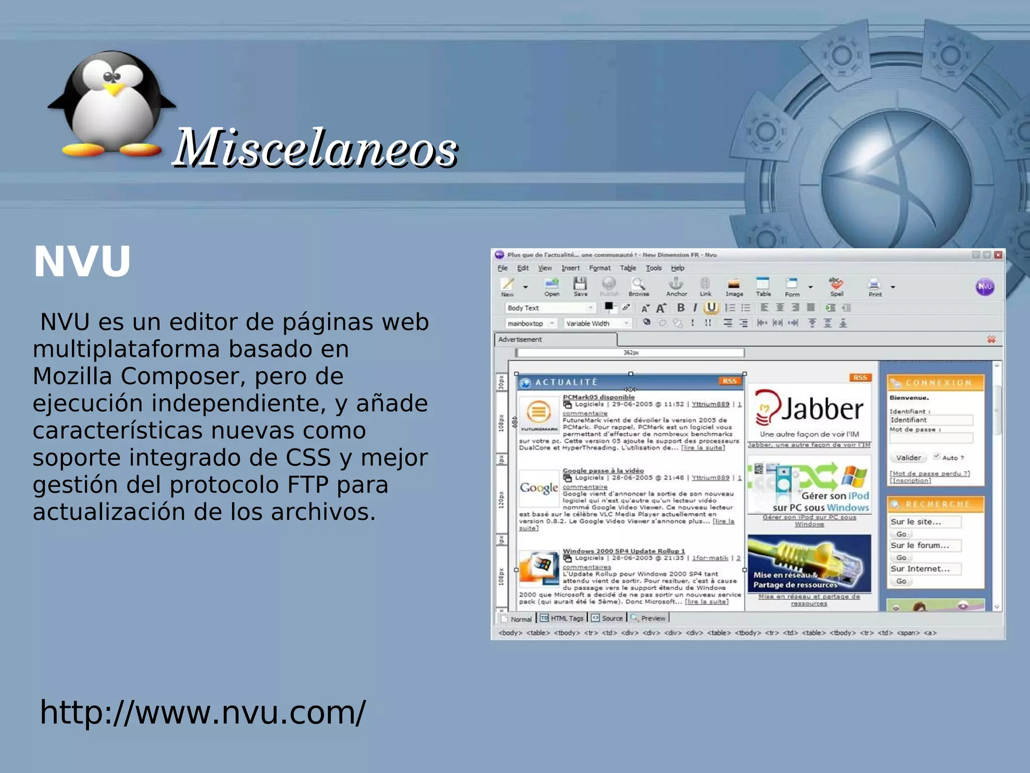 Miscelaneos

NVU
 NVU es un editor de páginas web
multiplataforma basado en
Mozilla Composer, pero de
ejecución independiente, y añade
características nuevas como
soporte integrado de CSS y mejor
gestión del protocolo FTP para
actualización de los archivos.




http://www.nvu.com/
 